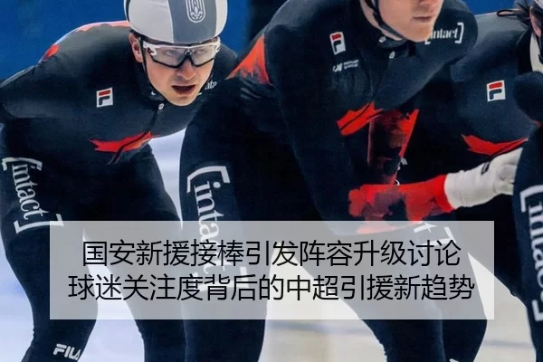 国安新援接棒引发阵容升级讨论 球迷关注度背后的中超引援新趋势